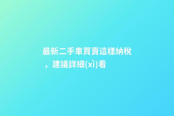 最新二手車買賣這樣納稅，建議詳細(xì)看